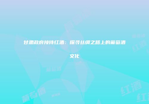 甘肃政府接待红酒：探寻丝绸之路上的葡萄酒文化