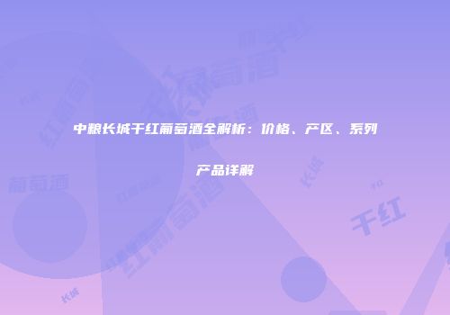 中粮长城干红葡萄酒全解析：价格、产区、系列产品详解