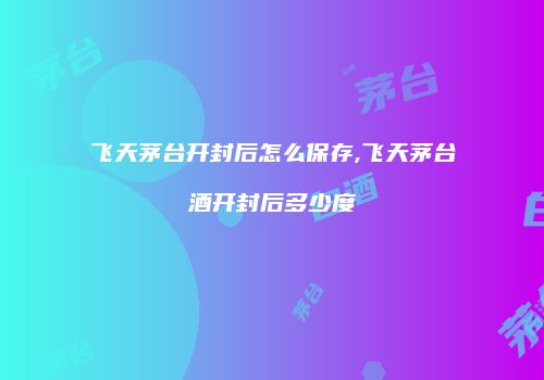 飞天茅台开封后怎么保存,飞天茅台酒开封后多少度