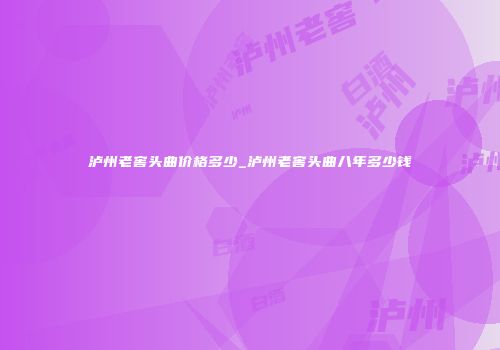 泸州老窖头曲价格多少_泸州老窖头曲八年多少钱