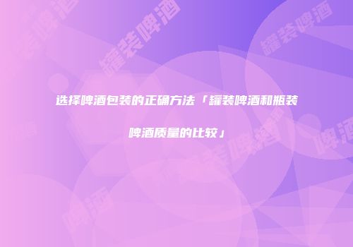 选择啤酒包装的正确方法「罐装啤酒和瓶装啤酒质量的比较」