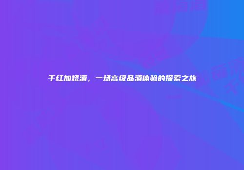 干红加烧酒，一场高级品酒体验的探索之旅