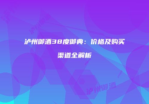 泸州御酒38度御典：价格及购买渠道全解析