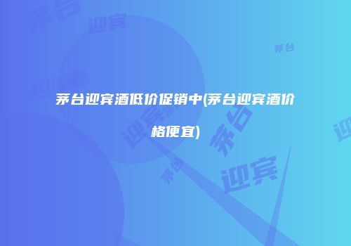 茅台迎宾酒低价促销中(茅台迎宾酒价格便宜)