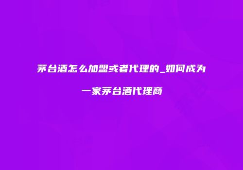 茅台酒怎么加盟或者代理的_如何成为一家茅台酒代理商