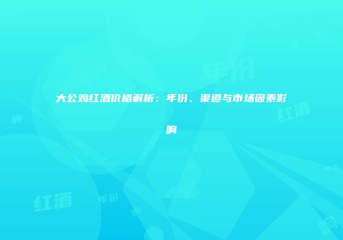 大公鸡红酒价格解析：年份、渠道与市场因素影响