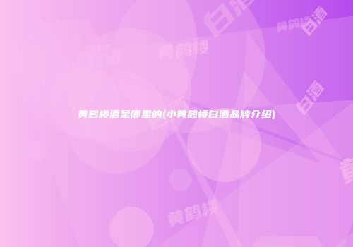 黄鹤楼酒是哪里的(小黄鹤楼白酒品牌介绍)