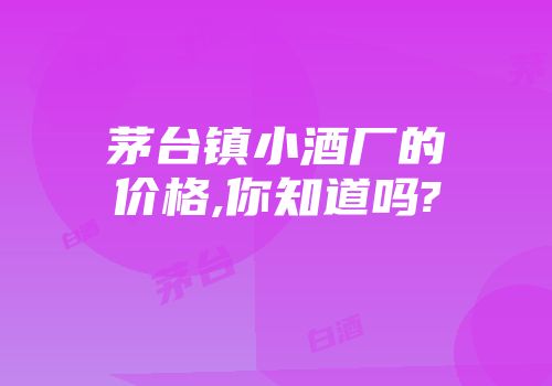 茅台镇小酒厂的价格,你知道吗?