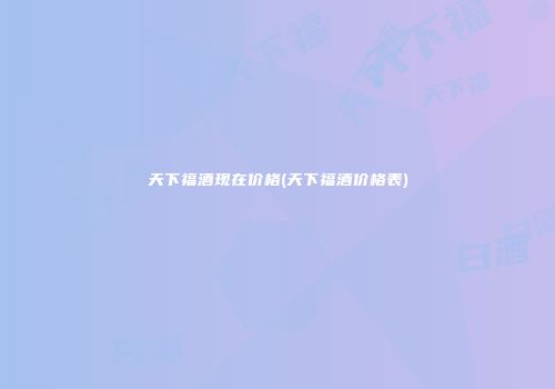 天下福酒现在价格(天下福酒价格表)