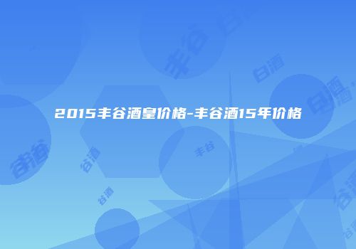 2015丰谷酒皇价格-丰谷酒15年价格