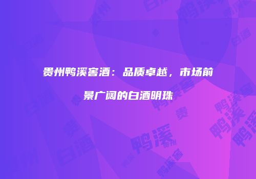 贵州鸭溪窖酒：品质卓越，市场前景广阔的白酒明珠