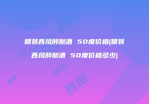 精装西凤醇酿酒 50度价格(精装西凤醇酿酒 50度价格多少)