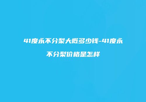 41度永不分梨大概多少钱-41度永不分梨价格是怎样