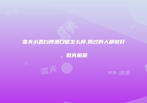 雪夫小麦白啤酒口感怎么样,喝过的人都说好，但真相是