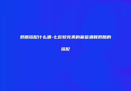 奶酪搭配什么酒-七款较完美的葡萄酒和奶酪的搭配