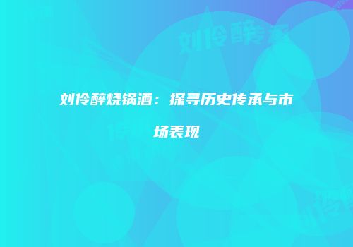刘伶醉烧锅酒：探寻历史传承与市场表现