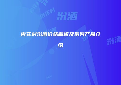 杏花村汾酒价格解析及系列产品介绍