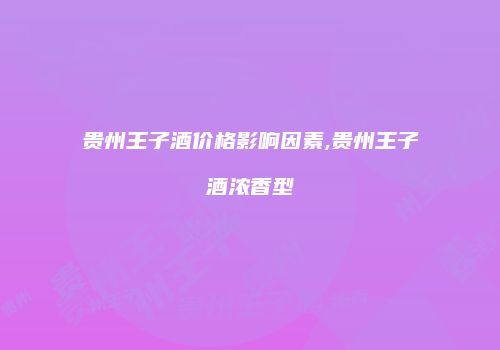 贵州王子酒价格影响因素,贵州王子酒浓香型
