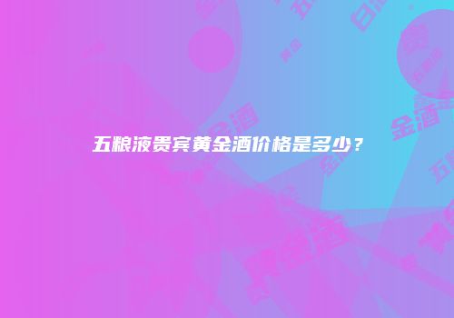 五粮液贵宾黄金酒价格是多少？
