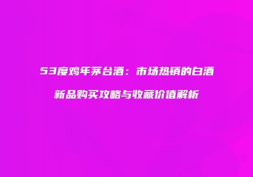 53度鸡年茅台酒：市场热销的白酒新品购买攻略与收藏价值解析