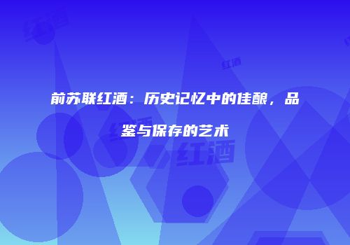前苏联红酒：历史记忆中的佳酿，品鉴与保存的艺术