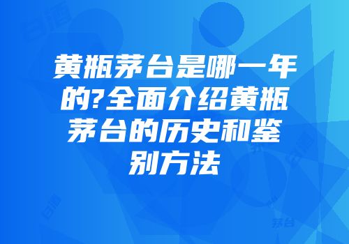 黄瓶茅台是哪一年的?全面介绍黄瓶茅台的历史和鉴别方法