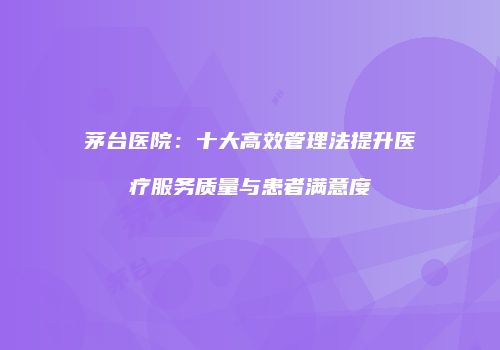 茅台医院：十大高效管理法提升医疗服务质量与患者满意度