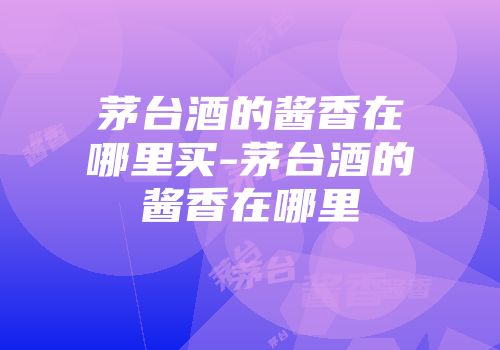 茅台酒的酱香在哪里买-茅台酒的酱香在哪里