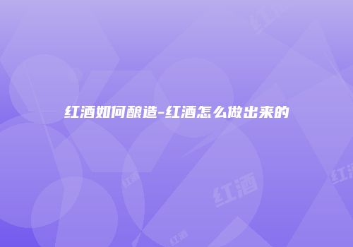 红酒如何酿造-红酒怎么做出来的