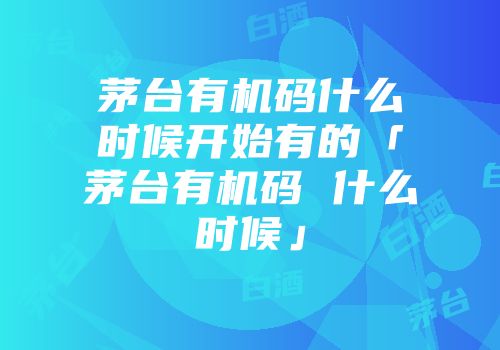 茅台有机码什么时候开始有的「茅台有机码 什么时候」