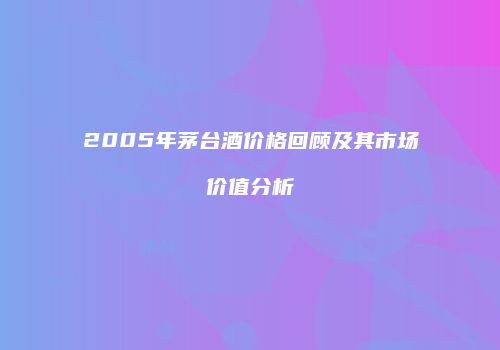 2005年茅台酒价格回顾及其市场价值分析