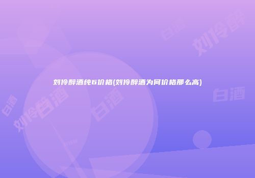 刘伶醉酒纯6价格(刘伶醉酒为何价格那么高)