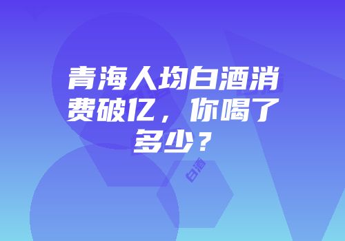 青海人均白酒消费破亿，你喝了多少？