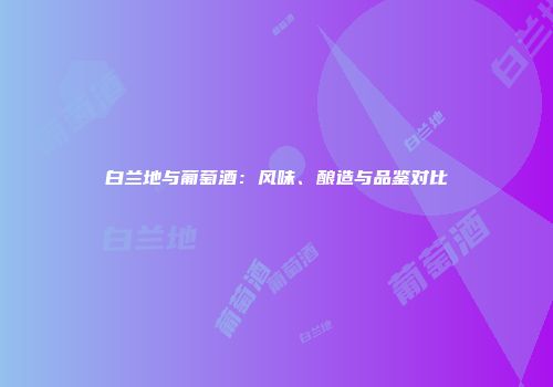 白兰地与葡萄酒：风味、酿造与品鉴对比