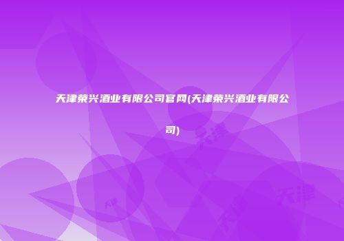 天津荣兴酒业有限公司官网(天津荣兴酒业有限公司)