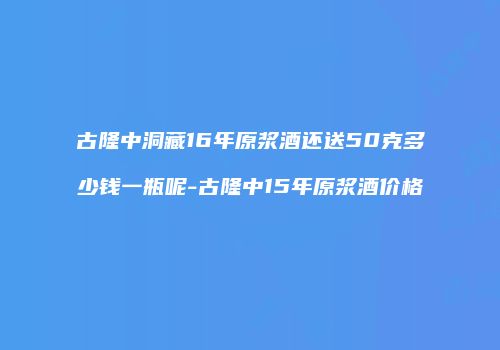 古隆中洞藏16年原浆酒还送50克多少钱一瓶呢-古隆中15年原浆酒价格