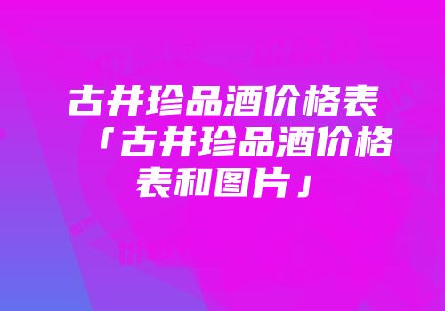 古井珍品酒价格表「古井珍品酒价格表和图片」