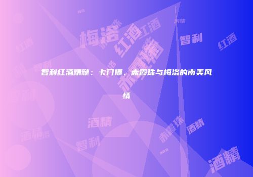 智利红酒精髓：卡门娜、赤霞珠与梅洛的南美风情