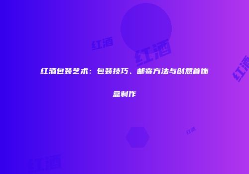 红酒包装艺术：包装技巧、邮寄方法与创意首饰盒制作