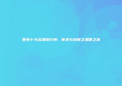 贵州十大名酒排行榜：传承与创新之酒香之旅