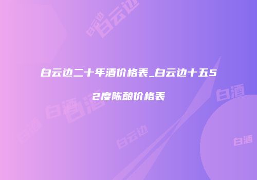 白云边二十年酒价格表_白云边十五52度陈酿价格表