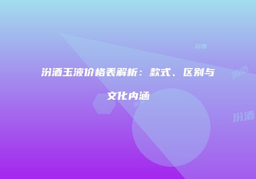 汾酒玉液价格表解析：款式、区别与文化内涵
