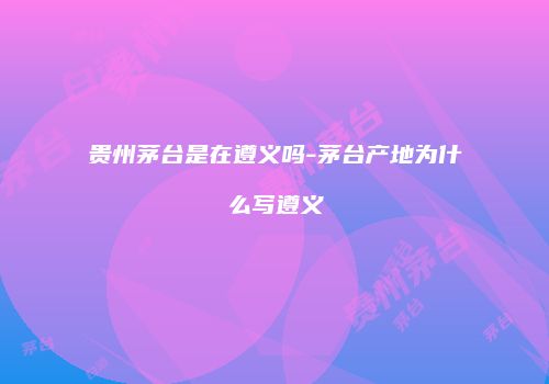 贵州茅台是在遵义吗-茅台产地为什么写遵义