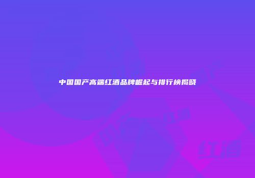 中国国产高端红酒品牌崛起与排行榜揭晓