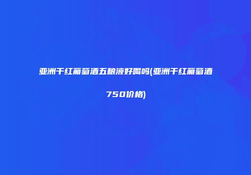 亚洲干红葡萄酒五粮液好喝吗(亚洲干红葡萄酒750价格)