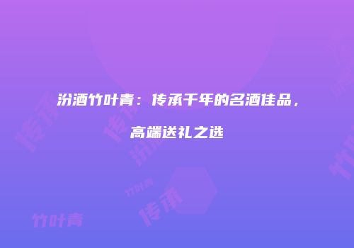汾酒竹叶青：传承千年的名酒佳品，高端送礼之选