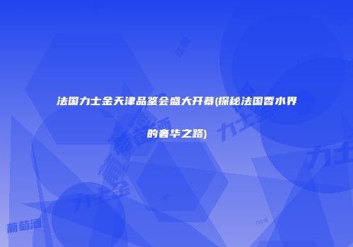 法国力士金天津品鉴会盛大开幕(探秘法国香水界的奢华之路)