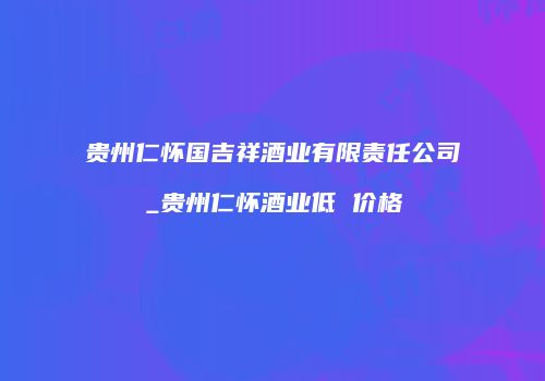 贵州仁怀国吉祥酒业有限责任公司_贵州仁怀酒业低 价格