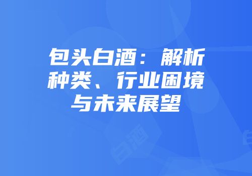 包头白酒：解析种类、行业困境与未来展望