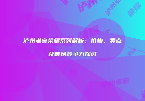 泸州老窖荣耀系列解析：价格、卖点及市场竞争力探讨